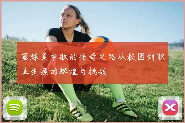 篮球吴中敏的传奇之路从校园到职业生涯的辉煌与挑战