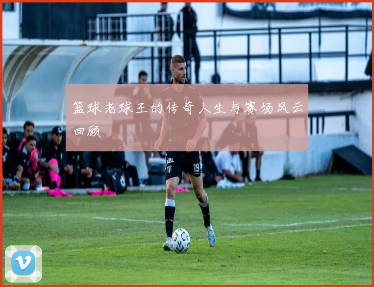 篮球老球王的传奇人生与赛场风云回顾